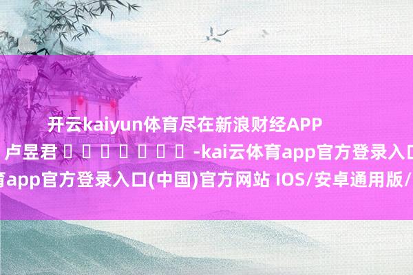 开云kaiyun体育尽在新浪财经APP            						包袱裁剪：卢昱君 							-kai云体育app官方登录入口(中国)官方网站 IOS/安卓通用版/手机版