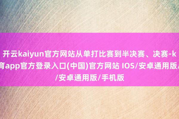开云kaiyun官方网站从单打比赛到半决赛、决赛-kai云体育app官方登录入口(中国)官方网站 IOS/安卓通用版/手机版