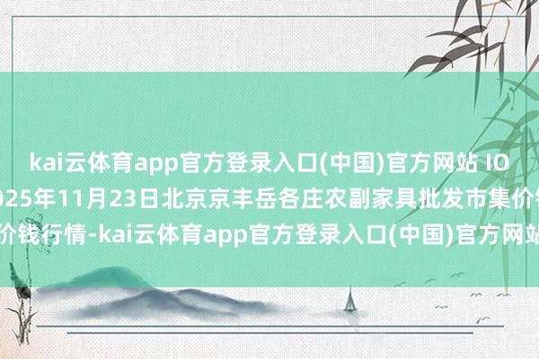 kai云体育app官方登录入口(中国)官方网站 IOS/安卓通用版/手机版2025年11月23日北京京丰岳各庄农副家具批发市集价钱行情-kai云体育app官方登录入口(中国)官方网站 IOS/安卓通用版/手机版