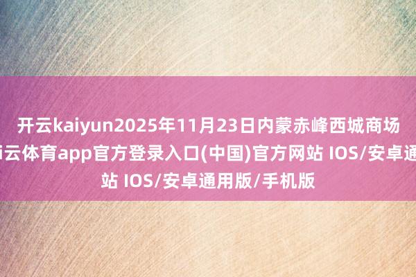 开云kaiyun2025年11月23日内蒙赤峰西城商场价钱行情-kai云体育app官方登录入口(中国)官方网站 IOS/安卓通用版/手机版
