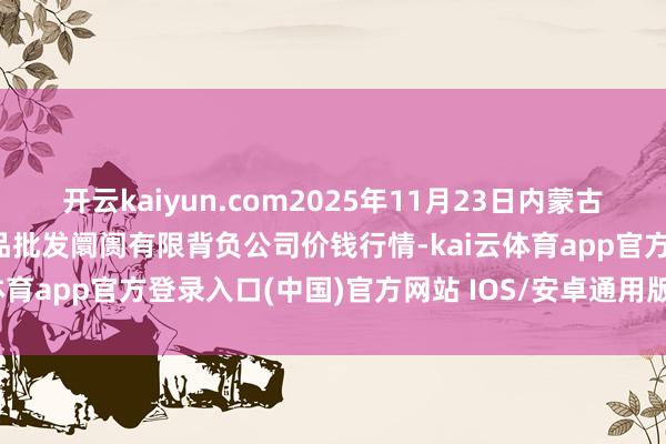 开云kaiyun.com2025年11月23日内蒙古呼和浩特市东瓦窑农副居品批发阛阓有限背负公司价钱行情-kai云体育app官方登录入口(中国)官方网站 IOS/安卓通用版/手机版