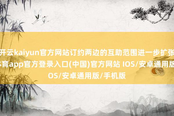 开云kaiyun官方网站订约两边的互助范围进一步扩张-kai云体育app官方登录入口(中国)官方网站 IOS/安卓通用版/手机版