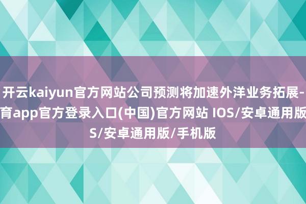 开云kaiyun官方网站公司预测将加速外洋业务拓展-kai云体育app官方登录入口(中国)官方网站 IOS/安卓通用版/手机版
