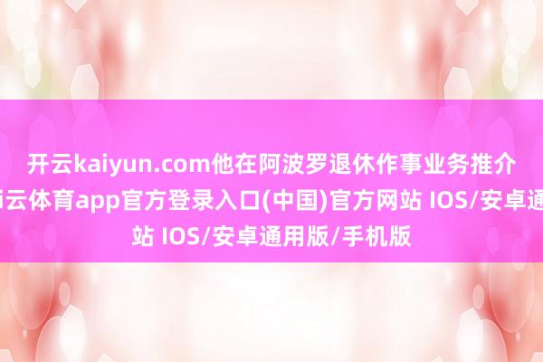 开云kaiyun.com　　他在阿波罗退休作事业务推介会上暗示-kai云体育app官方登录入口(中国)官方网站 IOS/安卓通用版/手机版