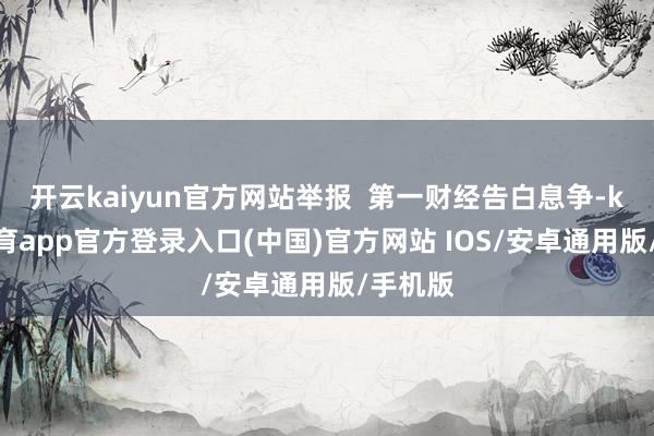 开云kaiyun官方网站举报  第一财经告白息争-kai云体育app官方登录入口(中国)官方网站 IOS/安卓通用版/手机版