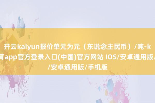 开云kaiyun报价单元为元（东说念主民币）/吨-kai云体育app官方登录入口(中国)官方网站 IOS/安卓通用版/手机版