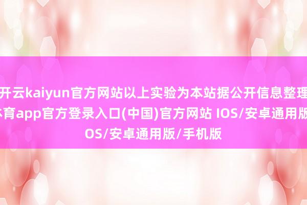 开云kaiyun官方网站以上实验为本站据公开信息整理-kai云体育app官方登录入口(中国)官方网站 IOS/安卓通用版/手机版