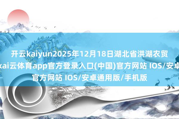开云kaiyun2025年12月18日湖北省洪湖农贸商场价钱行情-kai云体育app官方登录入口(中国)官方网站 IOS/安卓通用版/手机版