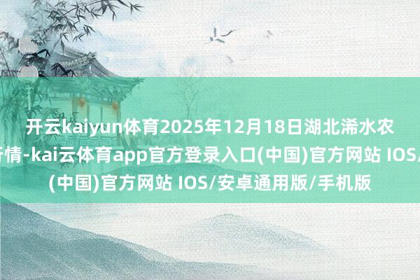 开云kaiyun体育2025年12月18日湖北浠水农居品批发市集价钱行情-kai云体育app官方登录入口(中国)官方网站 IOS/安卓通用版/手机版